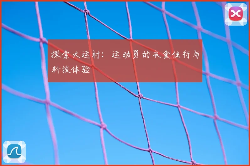 探索大运村：运动员的衣食住行与科技体验