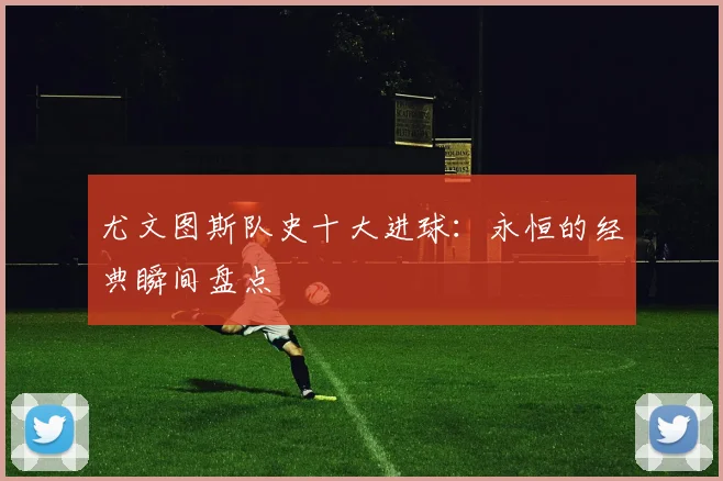 尤文图斯队史十大进球：永恒的经典瞬间盘点