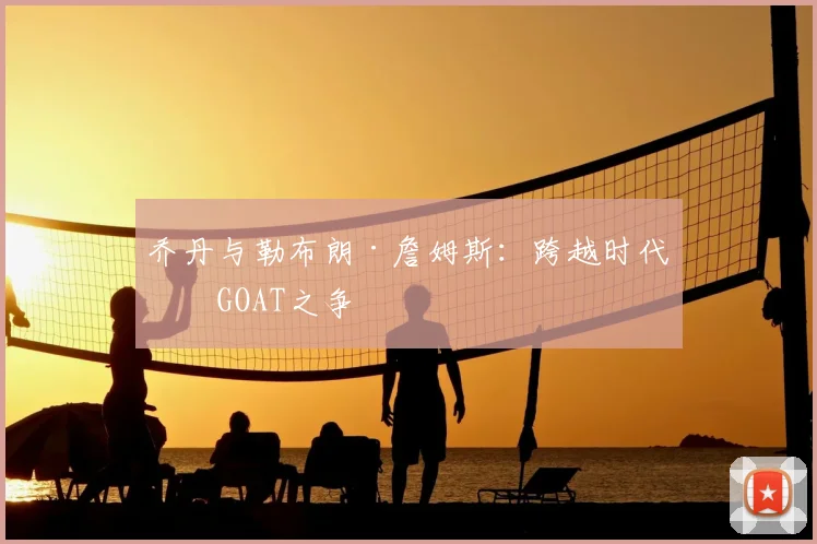 乔丹与勒布朗·詹姆斯：跨越时代的GOAT之争