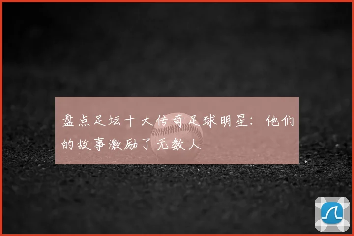 盘点足坛十大传奇足球明星：他们的故事激励了无数人