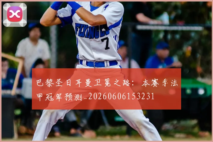 巴黎圣日耳曼卫冕之路：本赛季法甲冠军预测_20260606153231