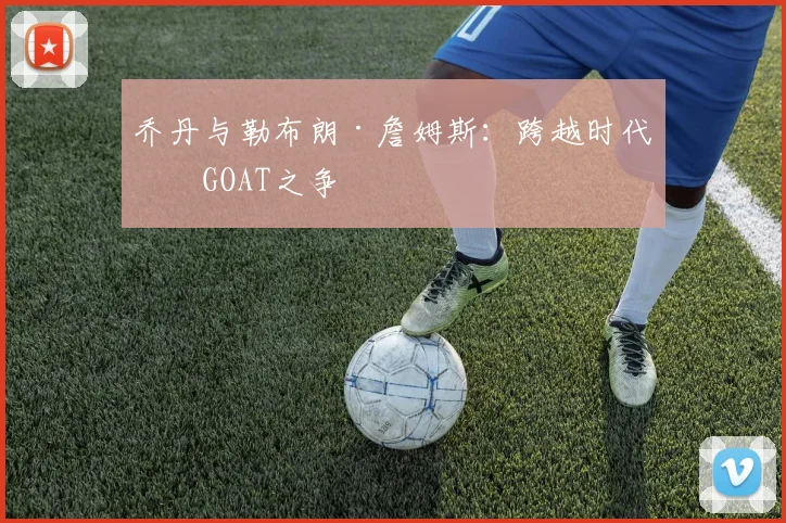 乔丹与勒布朗·詹姆斯：跨越时代的GOAT之争