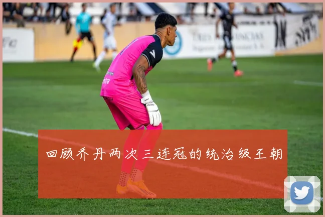 回顾乔丹两次三连冠的统治级王朝