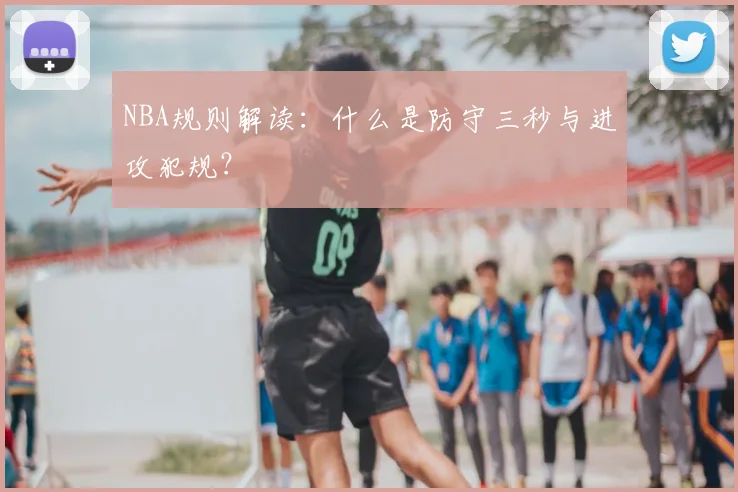 NBA规则解读：什么是防守三秒与进攻犯规？