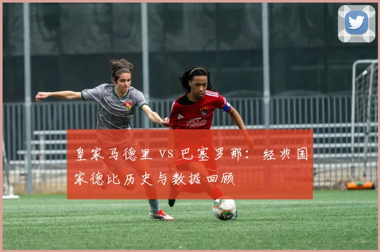 皇家马德里 vs 巴塞罗那：经典国家德比历史与数据回顾