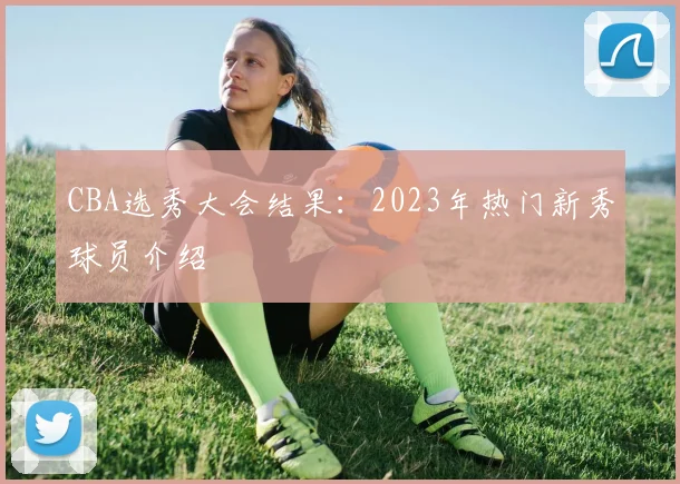 CBA选秀大会结果：2023年热门新秀球员介绍