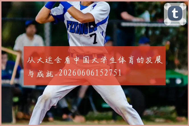 从大运会看中国大学生体育的发展与成就_20260606152751