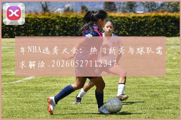 年NBA选秀大会：热门新秀与球队需求解读_20260527112347