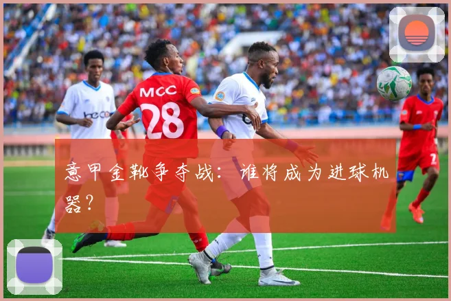 意甲金靴争夺战：谁将成为进球机器？