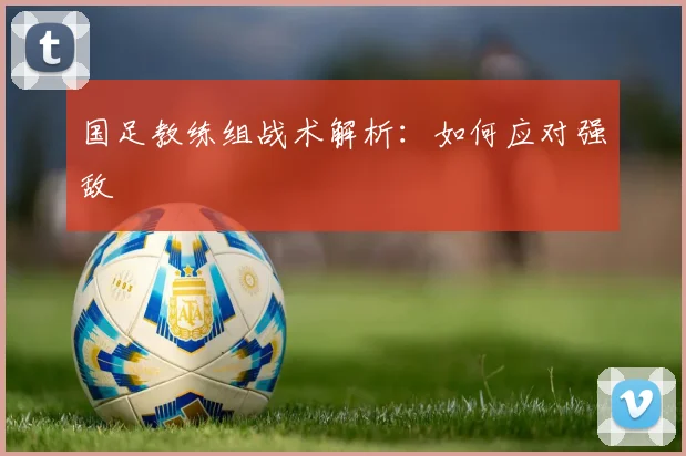 国足教练组战术解析：如何应对强敌
