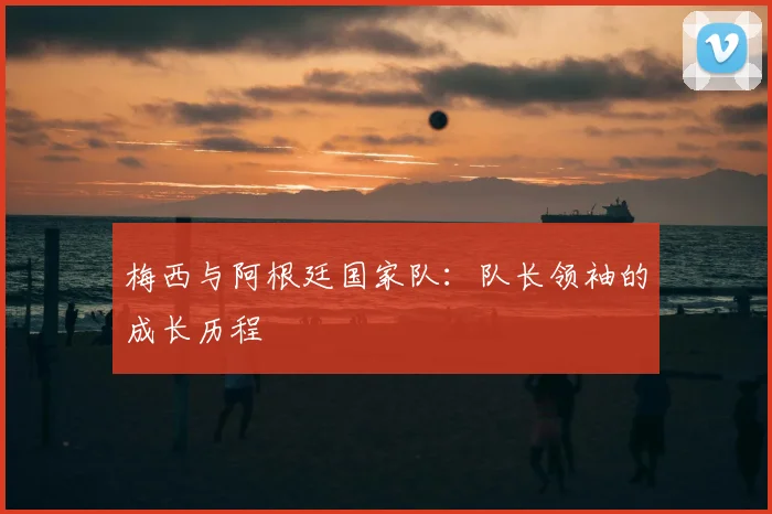 梅西与阿根廷国家队：队长领袖的成长历程