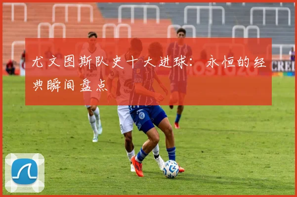 尤文图斯队史十大进球：永恒的经典瞬间盘点