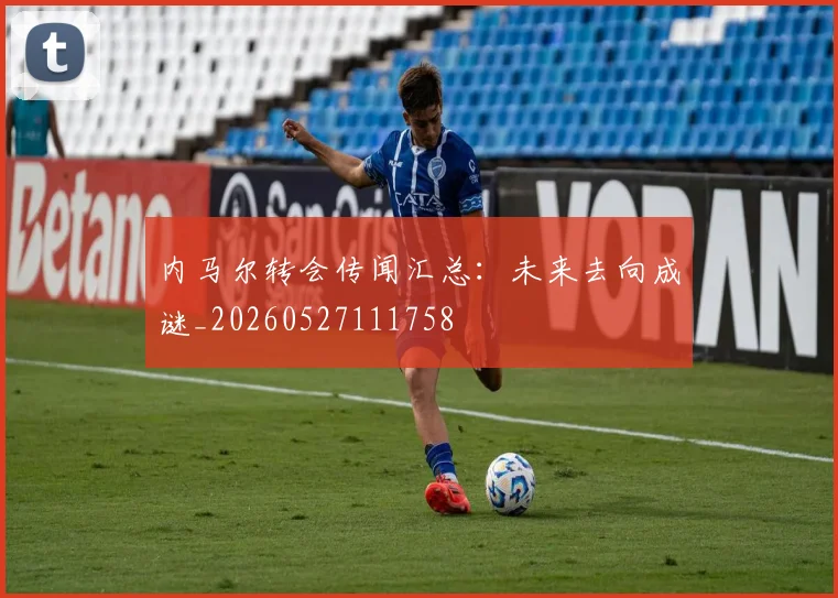 内马尔转会传闻汇总：未来去向成谜_20260527111758