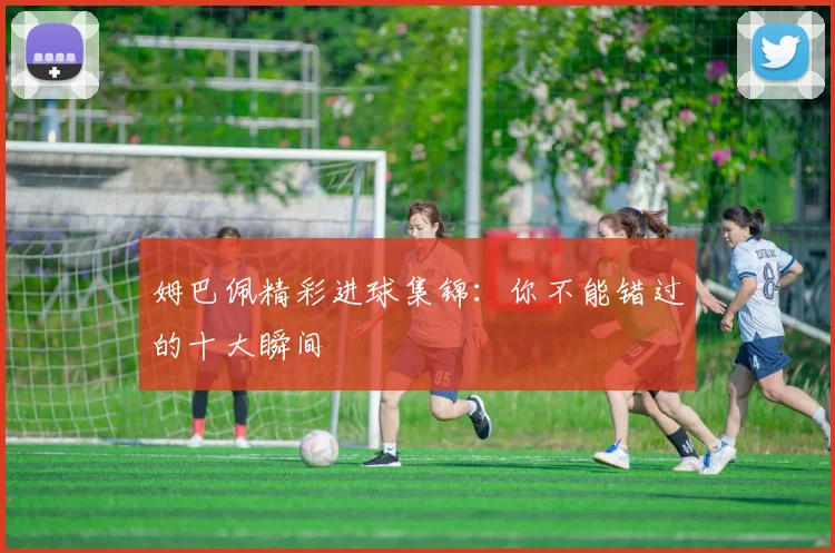 姆巴佩精彩进球集锦：你不能错过的十大瞬间