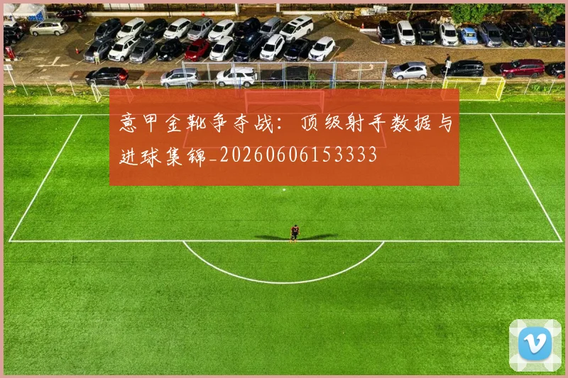 意甲金靴争夺战：顶级射手数据与进球集锦_20260606153333
