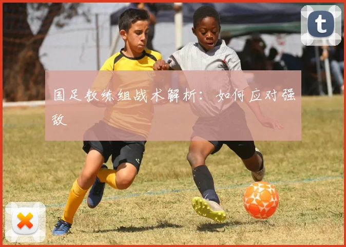 国足教练组战术解析：如何应对强敌