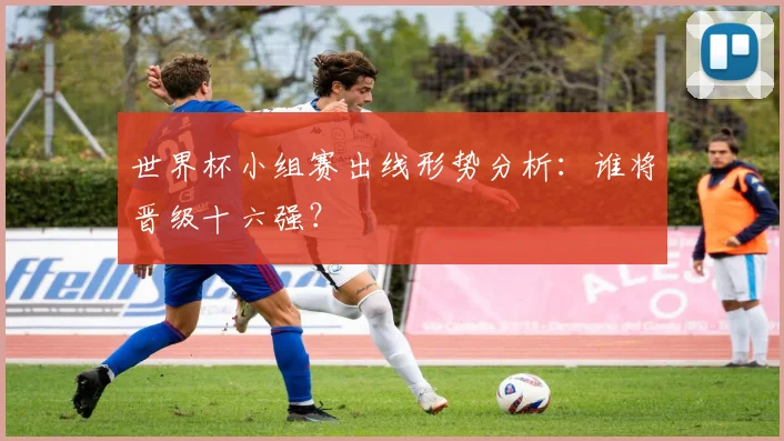 世界杯小组赛出线形势分析：谁将晋级十六强？
