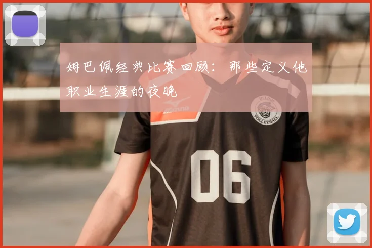 姆巴佩经典比赛回顾：那些定义他职业生涯的夜晚