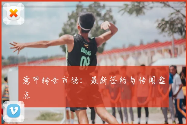 意甲转会市场：最新签约与传闻盘点