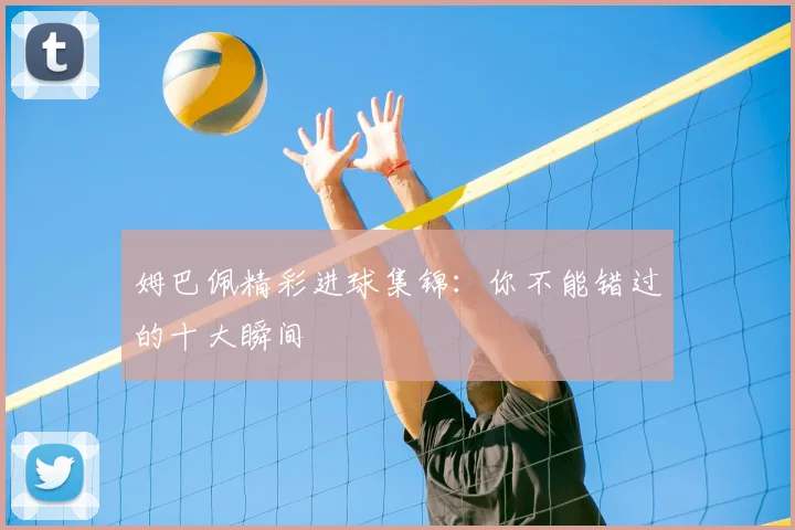 姆巴佩精彩进球集锦：你不能错过的十大瞬间