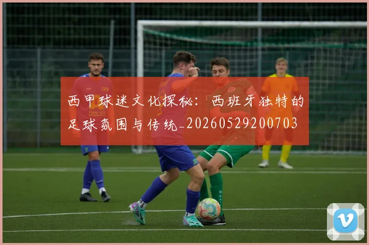 西甲球迷文化探秘：西班牙独特的足球氛围与传统_20260529200703