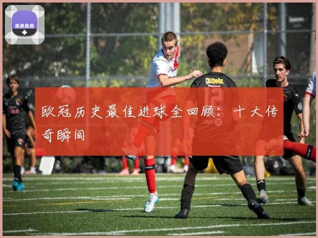 欧冠历史最佳进球全回顾：十大传奇瞬间
