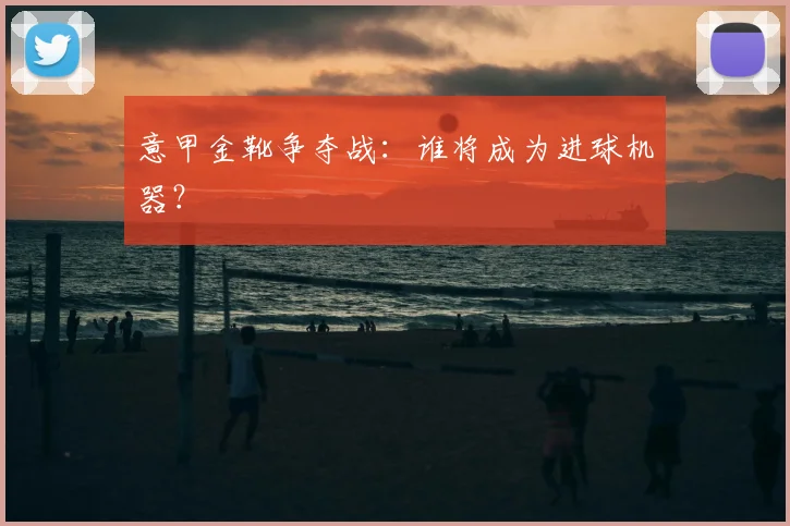意甲金靴争夺战：谁将成为进球机器？