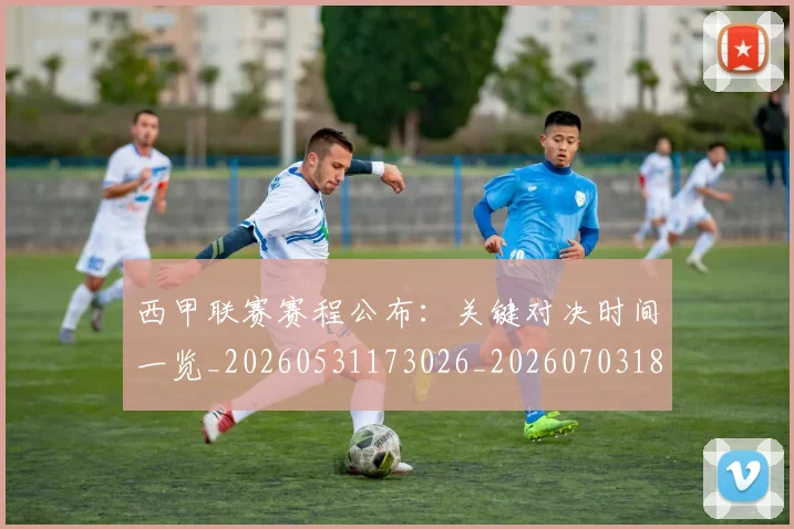 西甲联赛赛程公布:关键对决时间一览_20260531173026_20260703181914
