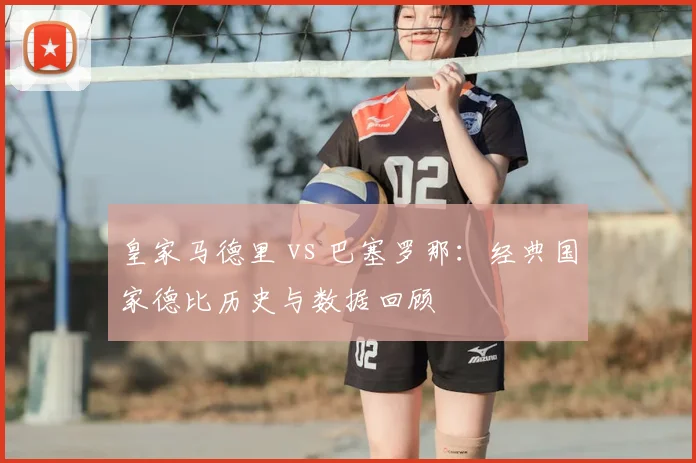 皇家马德里 vs 巴塞罗那：经典国家德比历史与数据回顾