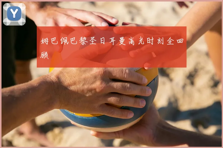 姆巴佩巴黎圣日耳曼高光时刻全回顾