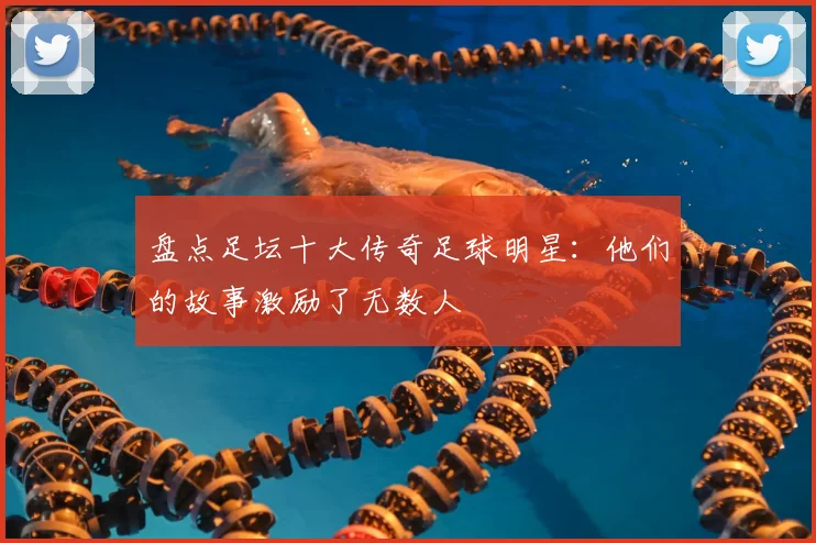 盘点足坛十大传奇足球明星：他们的故事激励了无数人