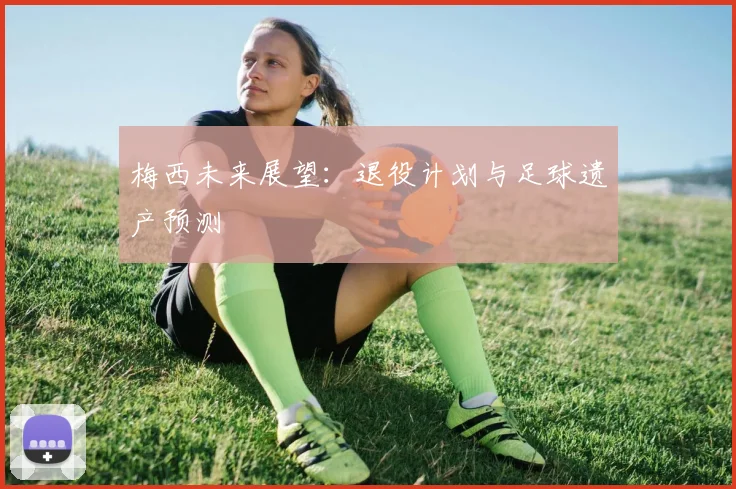 梅西未来展望：退役计划与足球遗产预测