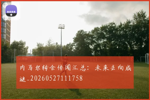 内马尔转会传闻汇总：未来去向成谜_20260527111758