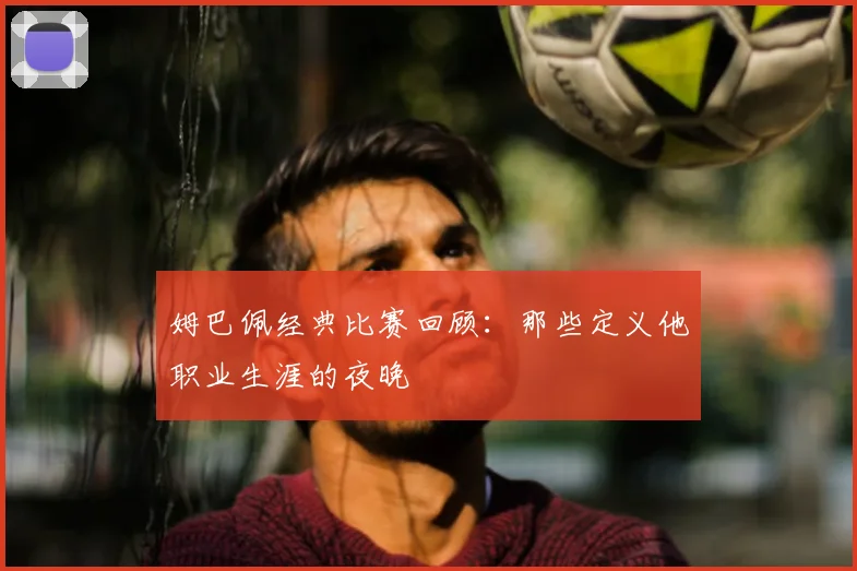 姆巴佩经典比赛回顾：那些定义他职业生涯的夜晚