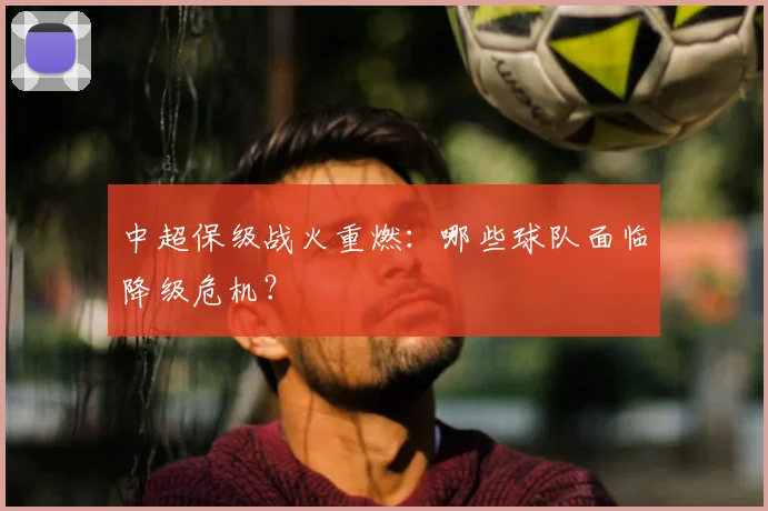 中超保级战火重燃：哪些球队面临降级危机？