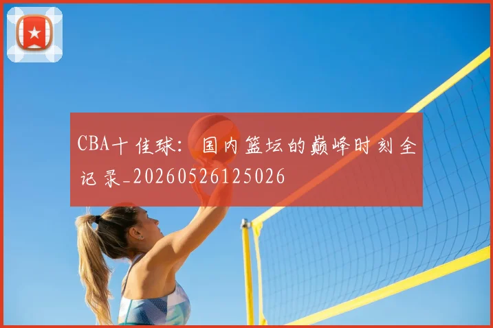 CBA十佳球:国内篮坛的巅峰时刻全记录_20260526125026